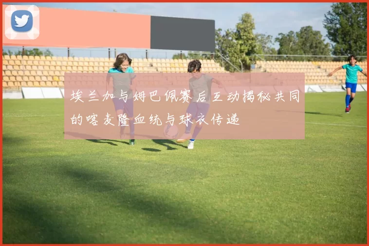 埃兰加与姆巴佩赛后互动揭秘共同的喀麦隆血统与球衣传递