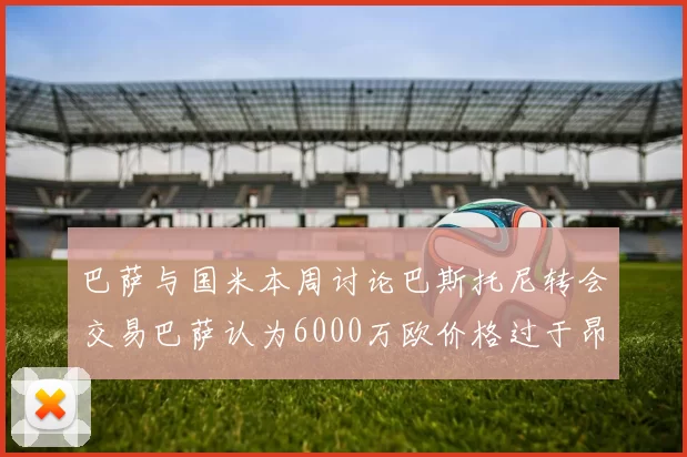 巴萨与国米本周讨论巴斯托尼转会交易巴萨认为6000万欧价格过于昂贵