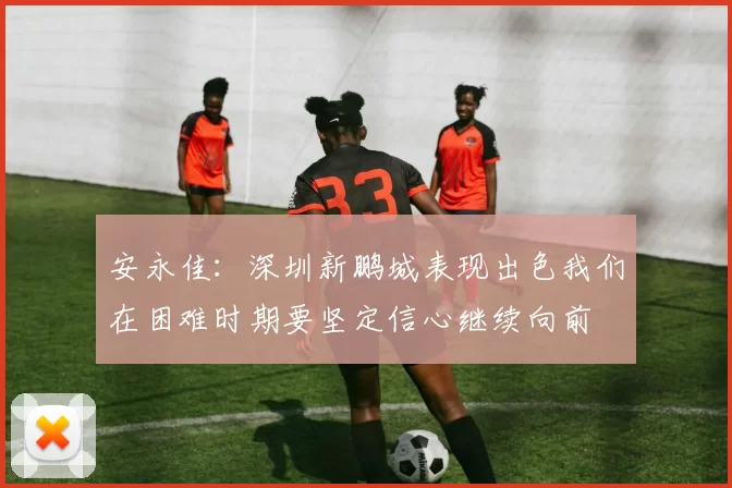 安永佳：深圳新鹏城表现出色我们在困难时期要坚定信心继续向前