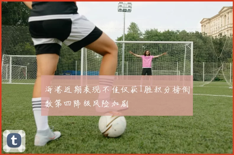 海港近期表现不佳仅获1胜积分榜倒数第四降级风险加剧