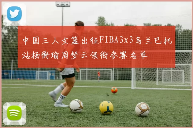 中国三人女篮出征FIBA3x3乌兰巴托站杨衡瑜周梦云领衔参赛名单