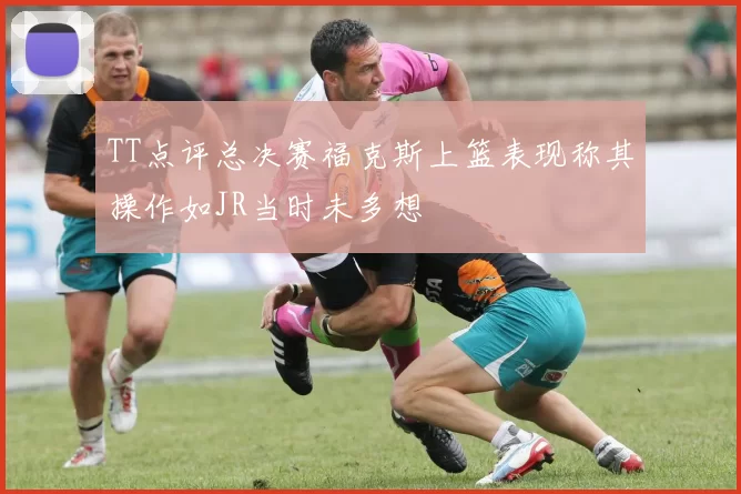 TT点评总决赛福克斯上篮表现称其操作如JR当时未多想