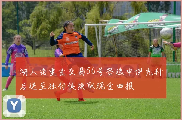 湖人花重金交易56号签选中伊先科后送至独行侠换取现金回报