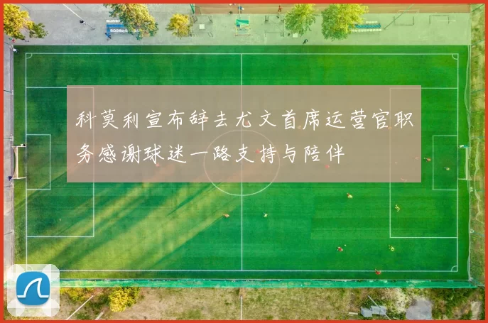 科莫利宣布辞去尤文首席运营官职务感谢球迷一路支持与陪伴