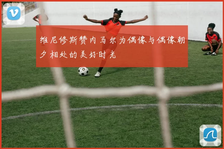 维尼修斯赞内马尔为偶像与偶像朝夕相处的美好时光