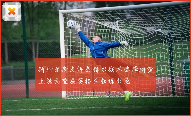 斯科尔斯点评图赫尔战术选择梅努上场无望成英格兰教练典范