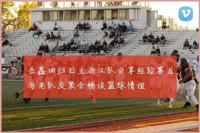 岳鑫回归旧主浙江队分享经验赛后与老队友聚会畅谈篮球情谊