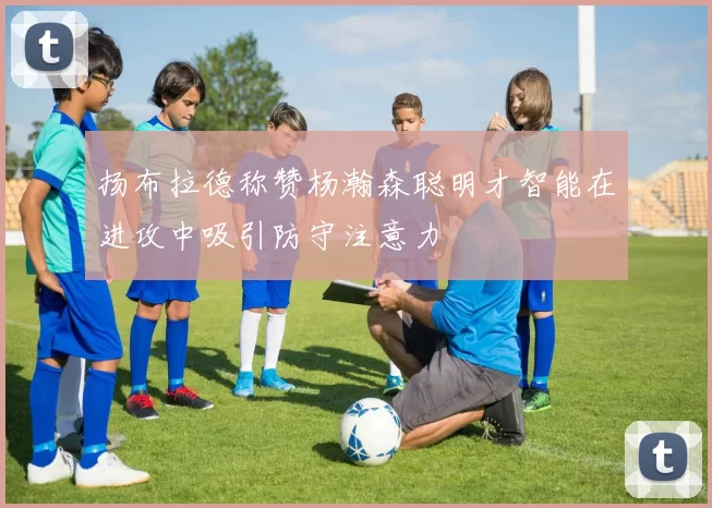 扬布拉德称赞杨瀚森聪明才智能在进攻中吸引防守注意力