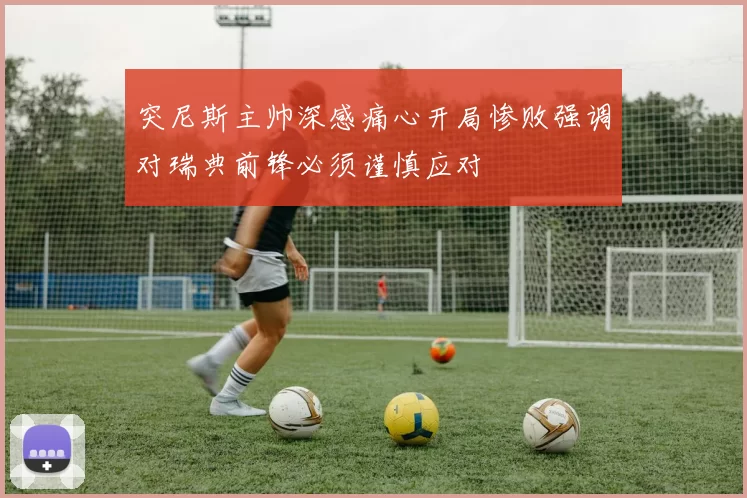 突尼斯主帅深感痛心开局惨败强调对瑞典前锋必须谨慎应对