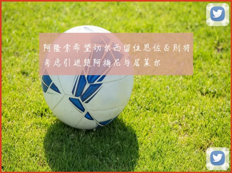阿隆索希望切尔西留住恩佐否则将考虑引进楚阿梅尼与居莱尔