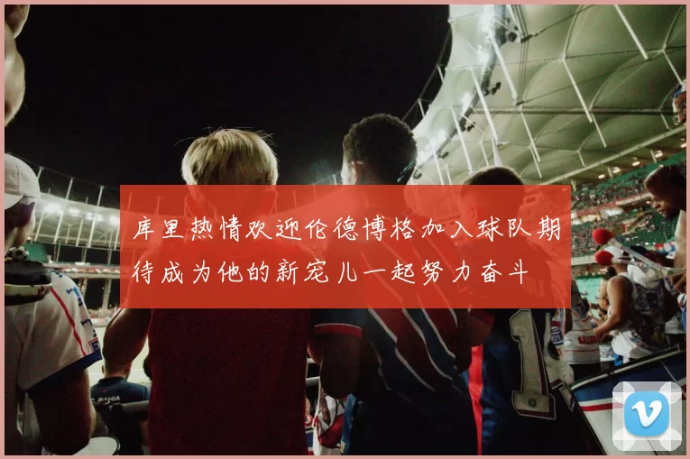 库里热情欢迎伦德博格加入球队期待成为他的新宠儿一起努力奋斗