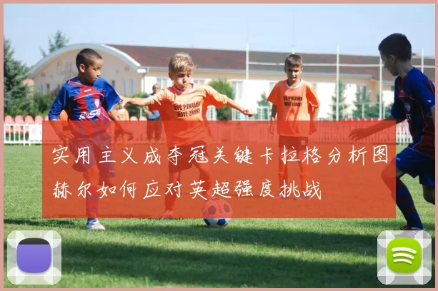 实用主义成夺冠关键卡拉格分析图赫尔如何应对英超强度挑战
