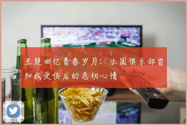 王楚回忆青春岁月：法国俱乐部皆知我受伤后的急切心情