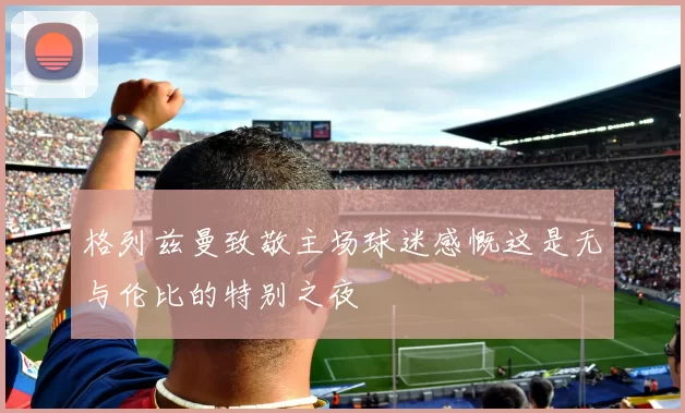 格列兹曼致敬主场球迷感慨这是无与伦比的特别之夜