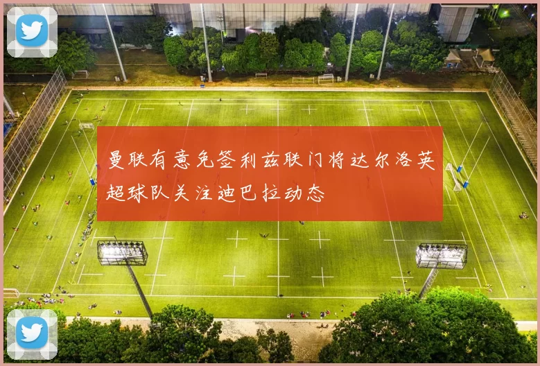 曼联有意免签利兹联门将达尔洛英超球队关注迪巴拉动态