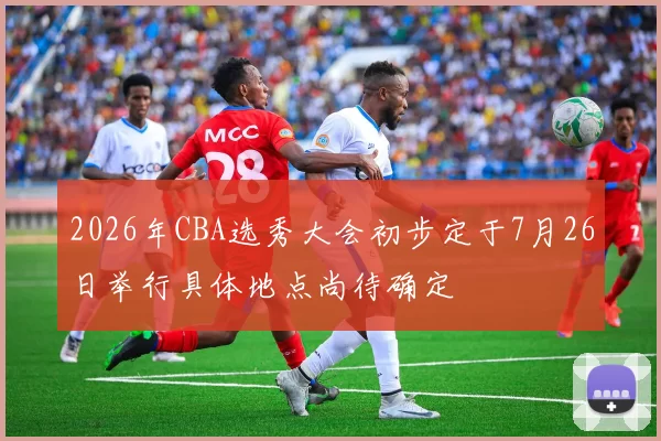 2026年CBA选秀大会初步定于7月26日举行具体地点尚待确定