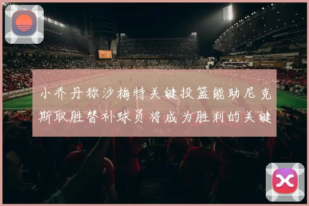 小乔丹称沙梅特关键投篮能助尼克斯取胜替补球员将成为胜利的关键因素