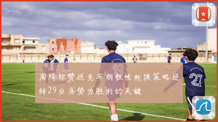 周琦称赞迈克布朗教练轮换策略逆转29分劣势为胜利的关键