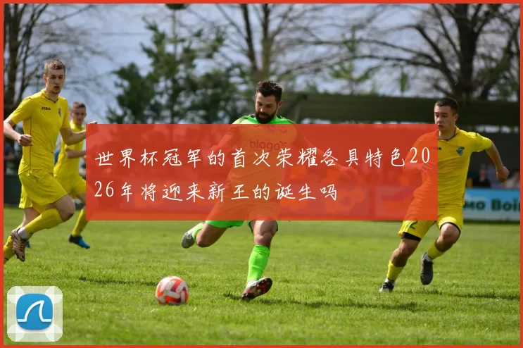 世界杯冠军的首次荣耀各具特色2026年将迎来新王的诞生吗
