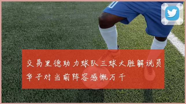 交易里德助力球队三球大胜解说员华子对当前阵容感慨万千