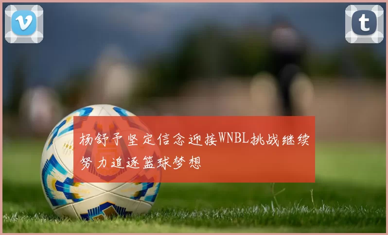 杨舒予坚定信念迎接WNBL挑战继续努力追逐篮球梦想