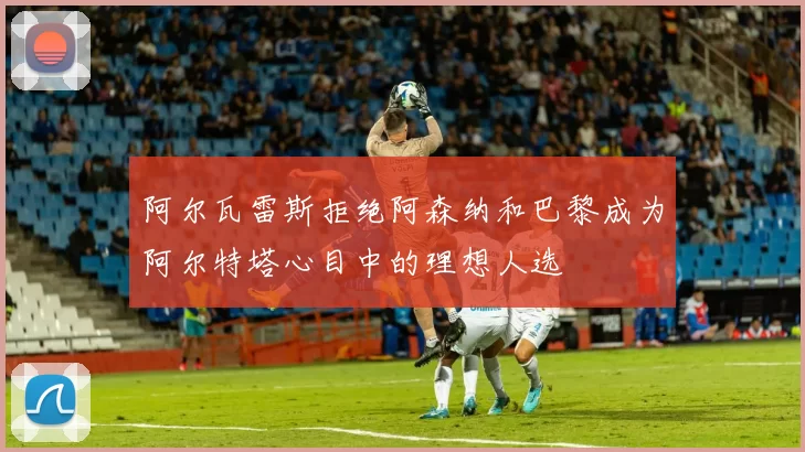阿尔瓦雷斯拒绝阿森纳和巴黎成为阿尔特塔心目中的理想人选