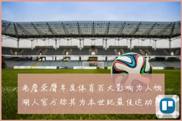 老詹荣膺年度体育百大影响力人物湖人官方称其为本世纪最佳运动员