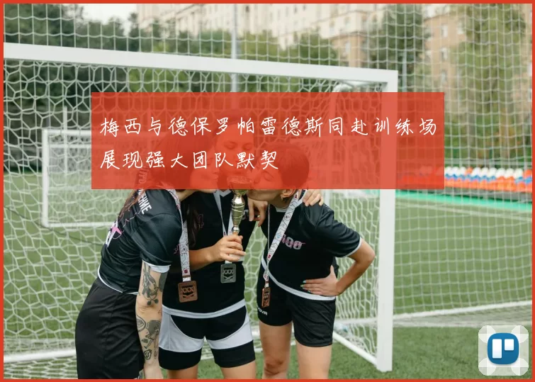 梅西与德保罗帕雷德斯同赴训练场展现强大团队默契